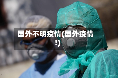 国外不明疫情(国外疫情!)-第2张图片