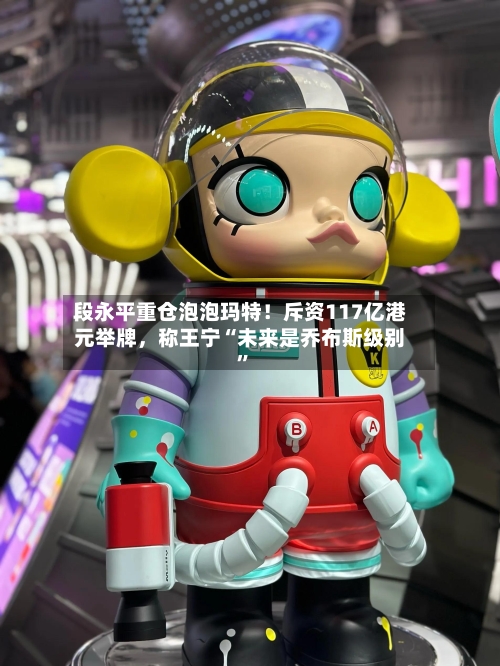 段永平重仓泡泡玛特！斥资117亿港元举牌	，称王宁“未来是乔布斯级别”-第3张图片