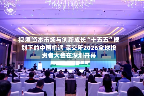 视频|资本市场与创新成长“十五五”规划下的中国机遇 深交所2026全球投资者大会在深圳开幕